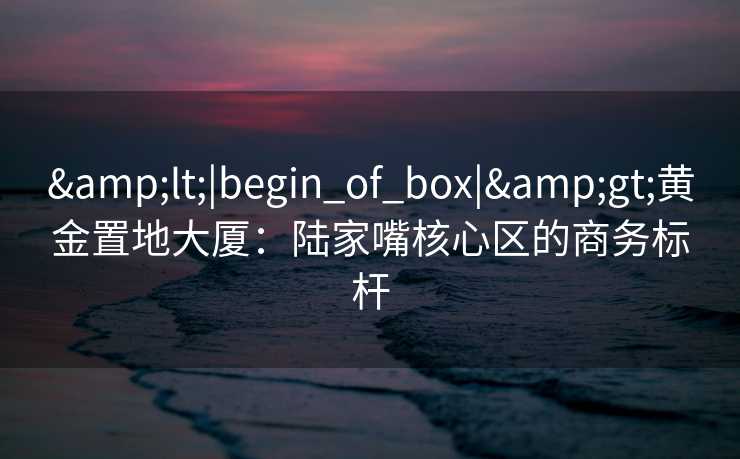 &lt;|begin_of_box|&gt;黄金置地大厦：陆家嘴核心区的商务标杆