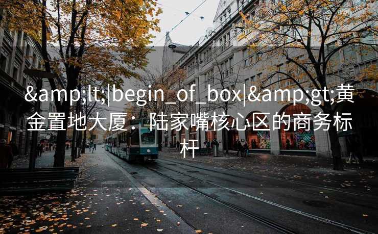 &lt;|begin_of_box|&gt;黄金置地大厦：陆家嘴核心区的商务标杆
