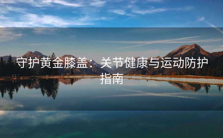 守护黄金膝盖：关节健康与运动防护指南
