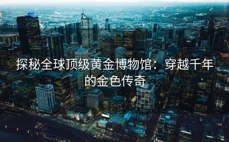 探秘全球顶级黄金博物馆：穿越千年的金色传奇