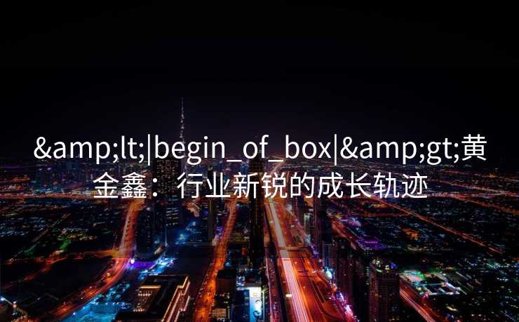 <|begin_of_box|>黄金鑫:行业新锐的成长轨迹 <|begin_of_box|>黄金鑫:行业新锐的成长轨迹